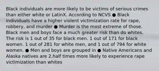 Black individuals are more likely to be victims of serious crimes than either white or LatinX. According to NCVS ● Black individuals have a higher violent victimization rate for rape, robbery, and murder ● Murder is the most extreme of those. Black men and boys face a much greater risk than do whites. The risk is 1 out of 35 for black men. 1 out of 171 for black women. 1 out of 281 for white men, and 1 out of 794 for white women. ● Men and boys are grouped in ● Native Americans and Alaska natives are 2.half times more likely to experience rape victimization than whites