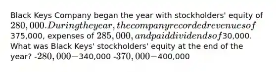 Black Keys Company began the year with stockholders' equity of 280,000. During the year, the company recorded revenues of375,000, expenses of 285,000, and paid dividends of30,000. What was Black Keys' stockholders' equity at the end of the year? -280,000 -340,000 -370,000 -400,000