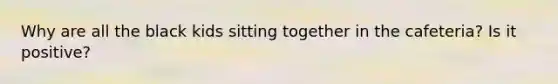 Why are all the black kids sitting together in the cafeteria? Is it positive?