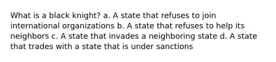 What is a black knight? a. A state that refuses to join international organizations b. A state that refuses to help its neighbors c. A state that invades a neighboring state d. A state that trades with a state that is under sanctions