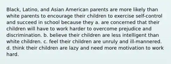 Black, Latino, and Asian American parents are more likely than white parents to encourage their children to exercise self-control and succeed in school because they a. are concerned that their children will have to work harder to overcome prejudice and discrimination. b. believe their children are less intelligent than white children. c. feel their children are unruly and ill-mannered. d. think their children are lazy and need more motivation to work hard.