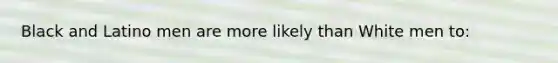 Black and Latino men are more likely than White men to: