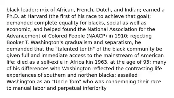 black leader; mix of African, French, Dutch, and Indian; earned a Ph.D. at Harvard (the first of his race to achieve that goal); demanded complete equality for blacks, social as well as economic, and helped found the National Association for the Advancement of Colored People (NAACP) in 1910; rejecting Booker T. Washington's gradualism and separatism, he demanded that the "talented tenth" of the black community be given full and immediate access to the mainstream of American life; died as a self-exile in Africa kin 1963, at the age of 95; many of his differences with Washington reflected the contrasting life experiences of southern and northen blacks; assailed Washington as an "Uncle Tom" who was condemning their race to manual labor and perpetual inferiority