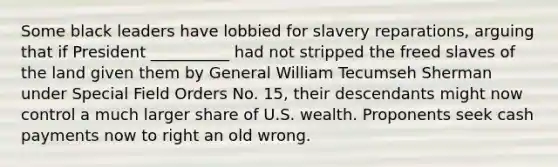 Some black leaders have lobbied for slavery reparations, arguing that if President __________ had not stripped the freed slaves of the land given them by General William Tecumseh Sherman under Special Field Orders No. 15, their descendants might now control a much larger share of U.S. wealth. Proponents seek cash payments now to right an old wrong.