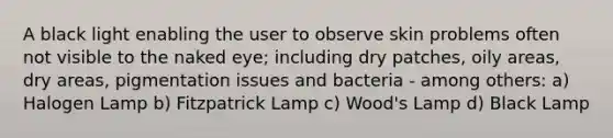 A black light enabling the user to observe skin problems often not visible to the naked eye; including dry patches, oily areas, dry areas, pigmentation issues and bacteria - among others: a) Halogen Lamp b) Fitzpatrick Lamp c) Wood's Lamp d) Black Lamp