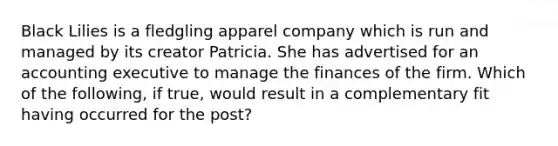 Black Lilies is a fledgling apparel company which is run and managed by its creator Patricia. She has advertised for an accounting executive to manage the finances of the firm. Which of the following, if true, would result in a complementary fit having occurred for the post?