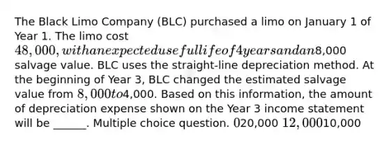 The Black Limo Company (BLC) purchased a limo on January 1 of Year 1. The limo cost 48,000, with an expected useful life of 4 years and an8,000 salvage value. BLC uses the straight-line depreciation method. At the beginning of Year 3, BLC changed the estimated salvage value from 8,000 to4,000. Based on this information, the amount of depreciation expense shown on the Year 3 income statement will be ______. Multiple choice question. 020,000 12,00010,000