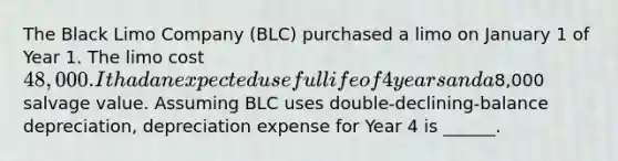 The Black Limo Company (BLC) purchased a limo on January 1 of Year 1. The limo cost 48,000. It had an expected useful life of 4 years and a8,000 salvage value. Assuming BLC uses double-declining-balance depreciation, depreciation expense for Year 4 is ______.