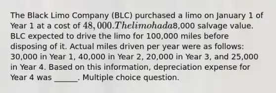 The Black Limo Company (BLC) purchased a limo on January 1 of Year 1 at a cost of 48,000. The limo had a8,000 salvage value. BLC expected to drive the limo for 100,000 miles before disposing of it. Actual miles driven per year were as follows: 30,000 in Year 1, 40,000 in Year 2, 20,000 in Year 3, and 25,000 in Year 4. Based on this information, depreciation expense for Year 4 was ______. Multiple choice question.