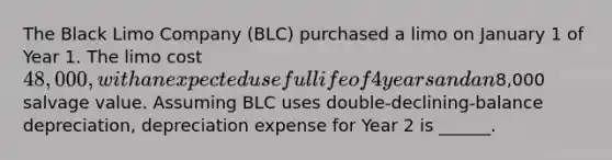 The Black Limo Company (BLC) purchased a limo on January 1 of Year 1. The limo cost 48,000, with an expected useful life of 4 years and an8,000 salvage value. Assuming BLC uses double-declining-balance depreciation, depreciation expense for Year 2 is ______.