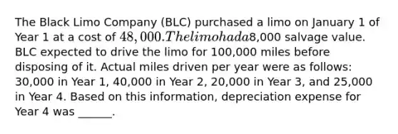 The Black Limo Company (BLC) purchased a limo on January 1 of Year 1 at a cost of 48,000. The limo had a8,000 salvage value. BLC expected to drive the limo for 100,000 miles before disposing of it. Actual miles driven per year were as follows: 30,000 in Year 1, 40,000 in Year 2, 20,000 in Year 3, and 25,000 in Year 4. Based on this information, depreciation expense for Year 4 was ______.