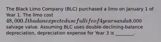 The Black Limo Company (BLC) purchased a limo on January 1 of Year 1. The limo cost 48,000. It had an expected useful life of 4 years and a8,000 salvage value. Assuming BLC uses double-declining-balance depreciation, depreciation expense for Year 3 is ________.