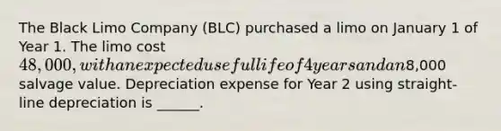 The Black Limo Company (BLC) purchased a limo on January 1 of Year 1. The limo cost 48,000, with an expected useful life of 4 years and an8,000 salvage value. Depreciation expense for Year 2 using straight-line depreciation is ______.