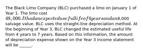 The Black Limo Company (BLC) purchased a limo on January 1 of Year 1. The limo cost 48,000. It had an expected useful life of 4 years and an8,000 salvage value. BLC uses the straight-line depreciation method. At the beginning of Year 3, BLC changed the estimated useful life from 4 years to 7 years. Based on this information, the amount of depreciation expense shown on the Year 3 <a href='https://www.questionai.com/knowledge/kCPMsnOwdm-income-statement' class='anchor-knowledge'>income statement</a> will be ______.