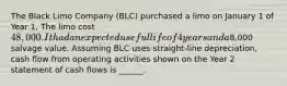 The Black Limo Company (BLC) purchased a limo on January 1 of Year 1. The limo cost 48,000. It had an expected useful life of 4 years and a8,000 salvage value. Assuming BLC uses straight-line depreciation, cash flow from operating activities shown on the Year 2 statement of cash flows is ______.