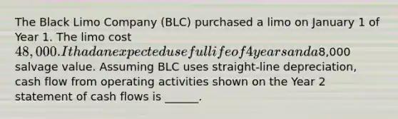 The Black Limo Company (BLC) purchased a limo on January 1 of Year 1. The limo cost 48,000. It had an expected useful life of 4 years and a8,000 salvage value. Assuming BLC uses straight-line depreciation, cash flow from operating activities shown on the Year 2 statement of cash flows is ______.