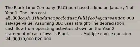 The Black Limo Company (BLC) purchased a limo on January 1 of Year 1. The limo cost 48,000 cash. It had an expected useful life of 4 years and a8,000 salvage value. Assuming BLC uses straight-line depreciation, cash flow from operating activities shown on the Year 2 statement of cash flows is Blank______. Multiple choice question. 24,00010,000 020,000