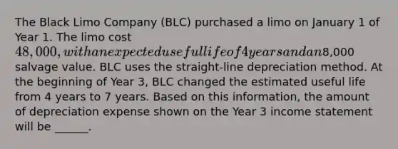 The Black Limo Company (BLC) purchased a limo on January 1 of Year 1. The limo cost 48,000, with an expected useful life of 4 years and an8,000 salvage value. BLC uses the straight-line depreciation method. At the beginning of Year 3, BLC changed the estimated useful life from 4 years to 7 years. Based on this information, the amount of depreciation expense shown on the Year 3 income statement will be ______.