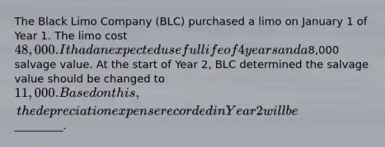 The Black Limo Company (BLC) purchased a limo on January 1 of Year 1. The limo cost 48,000. It had an expected useful life of 4 years and a8,000 salvage value. At the start of Year 2, BLC determined the salvage value should be changed to 11,000. Based on this, the depreciation expense recorded in Year 2 will be _________.