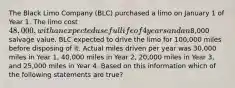 The Black Limo Company (BLC) purchased a limo on January 1 of Year 1. The limo cost 48,000, with an expected useful life of 4 years and an8,000 salvage value. BLC expected to drive the limo for 100,000 miles before disposing of it. Actual miles driven per year was 30,000 miles in Year 1, 40,000 miles in Year 2, 20,000 miles in Year 3, and 25,000 miles in Year 4. Based on this information which of the following statements are true?