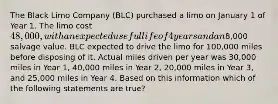 The Black Limo Company (BLC) purchased a limo on January 1 of Year 1. The limo cost 48,000, with an expected useful life of 4 years and an8,000 salvage value. BLC expected to drive the limo for 100,000 miles before disposing of it. Actual miles driven per year was 30,000 miles in Year 1, 40,000 miles in Year 2, 20,000 miles in Year 3, and 25,000 miles in Year 4. Based on this information which of the following statements are true?