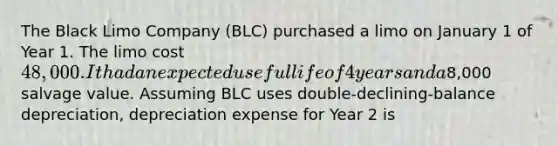 The Black Limo Company (BLC) purchased a limo on January 1 of Year 1. The limo cost 48,000. It had an expected useful life of 4 years and a8,000 salvage value. Assuming BLC uses double-declining-balance depreciation, depreciation expense for Year 2 is