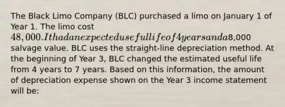 The Black Limo Company (BLC) purchased a limo on January 1 of Year 1. The limo cost 48,000. It had an expected useful life of 4 years and a8,000 salvage value. BLC uses the straight-line depreciation method. At the beginning of Year 3, BLC changed the estimated useful life from 4 years to 7 years. Based on this information, the amount of depreciation expense shown on the Year 3 income statement will be: