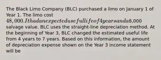 The Black Limo Company (BLC) purchased a limo on January 1 of Year 1. The limo cost 48,000. It had an expected useful life of 4 years and a8,000 salvage value. BLC uses the straight-line depreciation method. At the beginning of Year 3, BLC changed the estimated useful life from 4 years to 7 years. Based on this information, the amount of depreciation expense shown on the Year 3 income statement will be