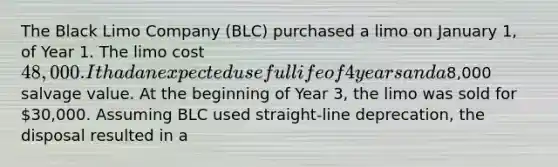 The Black Limo Company (BLC) purchased a limo on January 1, of Year 1. The limo cost 48,000. It had an expected useful life of 4 years and a8,000 salvage value. At the beginning of Year 3, the limo was sold for 30,000. Assuming BLC used straight-line deprecation, the disposal resulted in a