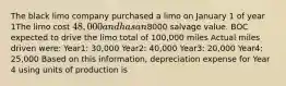 The black limo company purchased a limo on January 1 of year 1The limo cost 48,000 and has an8000 salvage value. BOC expected to drive the limo total of 100,000 miles Actual miles driven were: Year1: 30,000 Year2: 40,000 Year3: 20,000 Year4: 25,000 Based on this information, depreciation expense for Year 4 using units of production is