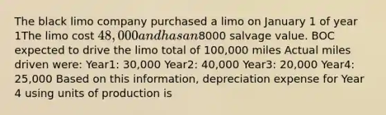 The black limo company purchased a limo on January 1 of year 1The limo cost 48,000 and has an8000 salvage value. BOC expected to drive the limo total of 100,000 miles Actual miles driven were: Year1: 30,000 Year2: 40,000 Year3: 20,000 Year4: 25,000 Based on this information, depreciation expense for Year 4 using units of production is