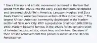 * Black literary and artistic movement centered in Harlem that lasted from the 1920s into the early 1930s that both celebrated and lamented black life in America; Langston Hughes and Zora Neale Hurston were two famous writers of this movement. * The largest African American community developed in the Harlem section of New York City. With a population of almost 200,000 by 1930, Harlem became famous in the 1920s for its concentration of talented actors, artists, musicians, and writers. Because of their artistic achievements this period is known as the Harlem Renaissance.