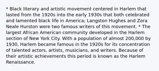 * Black literary and artistic movement centered in Harlem that lasted from the 1920s into the early 1930s that both celebrated and lamented black life in America; Langston Hughes and Zora Neale Hurston were two famous writers of this movement. * The largest African American community developed in the Harlem section of New York City. With a population of almost 200,000 by 1930, Harlem became famous in the 1920s for its concentration of talented actors, artists, musicians, and writers. Because of their artistic achievements this period is known as the Harlem Renaissance.