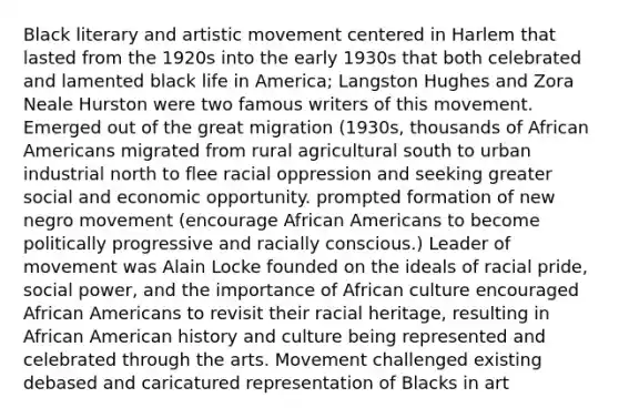 Black literary and artistic movement centered in Harlem that lasted from the 1920s into the early 1930s that both celebrated and lamented black life in America; Langston Hughes and Zora Neale Hurston were two famous writers of this movement. Emerged out of the great migration (1930s, thousands of African Americans migrated from rural agricultural south to urban industrial north to flee racial oppression and seeking greater social and economic opportunity. prompted formation of new negro movement (encourage African Americans to become politically progressive and racially conscious.) Leader of movement was Alain Locke founded on the ideals of racial pride, social power, and the importance of African culture encouraged African Americans to revisit their racial heritage, resulting in African American history and culture being represented and celebrated through the arts. Movement challenged existing debased and caricatured representation of Blacks in art