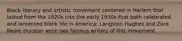 Black literary and artistic movement centered in Harlem that lasted from the 1920s into the early 1930s that both celebrated and lamented black life in America; Langston Hughes and Zora Neale Hurston were two famous writers of this movement.