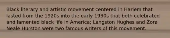 Black literary and artistic movement centered in Harlem that lasted from the 1920s into the early 1930s that both celebrated and lamented black life in America; Langston Hughes and Zora Neale Hurston were two famous writers of this movement.