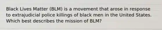 Black Lives Matter (BLM) is a movement that arose in response to extrajudicial police killings of black men in the United States. Which best describes the mission of BLM?