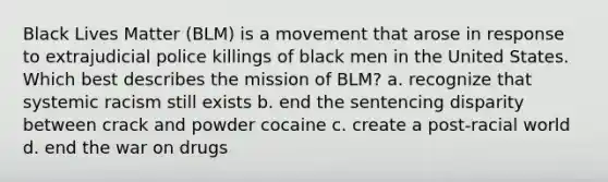 Black Lives Matter (BLM) is a movement that arose in response to extrajudicial police killings of black men in the United States. Which best describes the mission of BLM? a. recognize that systemic racism still exists b. end the sentencing disparity between crack and powder cocaine c. create a post-racial world d. end the war on drugs