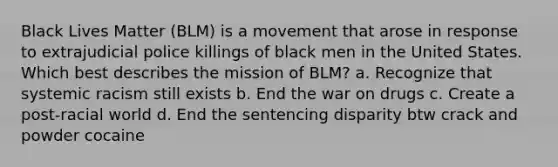 Black Lives Matter (BLM) is a movement that arose in response to extrajudicial police killings of black men in the United States. Which best describes the mission of BLM? a. Recognize that systemic racism still exists b. End the war on drugs c. Create a post-racial world d. End the sentencing disparity btw crack and powder cocaine