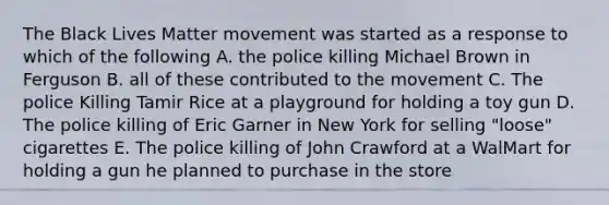 The Black Lives Matter movement was started as a response to which of the following A. the police killing Michael Brown in Ferguson B. all of these contributed to the movement C. The police Killing Tamir Rice at a playground for holding a toy gun D. The police killing of Eric Garner in New York for selling "loose" cigarettes E. The police killing of John Crawford at a WalMart for holding a gun he planned to purchase in the store