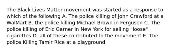 The Black Lives Matter movement was started as a response to which of the following A. The police killing of John Crawford at a WalMart B. the police killing Michael Brown in Ferguson C. The police killing of Eric Garner in New York for selling "loose" cigarettes D. all of these contributed to the movement E. The police Killing Tamir Rice at a playground