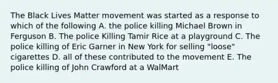 The Black Lives Matter movement was started as a response to which of the following A. the police killing Michael Brown in Ferguson B. The police Killing Tamir Rice at a playground C. The police killing of Eric Garner in New York for selling "loose" cigarettes D. all of these contributed to the movement E. The police killing of John Crawford at a WalMart