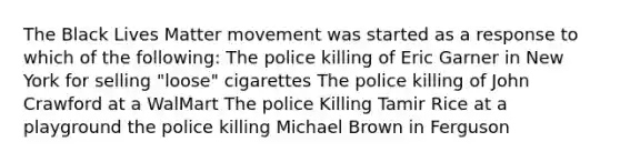 The Black Lives Matter movement was started as a response to which of the following: The police killing of Eric Garner in New York for selling "loose" cigarettes The police killing of John Crawford at a WalMart The police Killing Tamir Rice at a playground the police killing Michael Brown in Ferguson