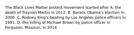 The Black Lives Matter protest movement started after A. the death of Trayvon Martin in 2012. B. Barack Obama's election in 2008. C. Rodney King's beating by Los Angeles police officers in 1991. D. the killing of Michael Brown by police officer in Ferguson, Missouri, in 2014