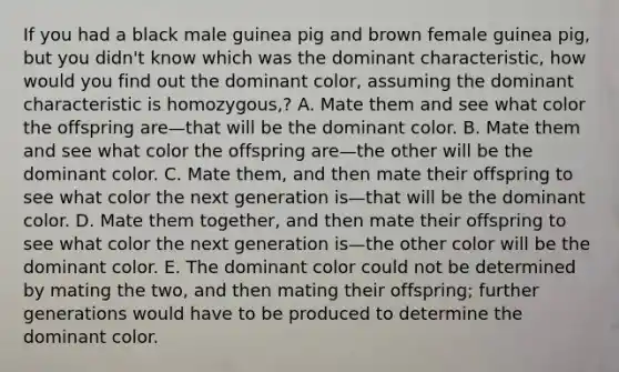 If you had a black male guinea pig and brown female guinea pig, but you didn't know which was the dominant characteristic, how would you find out the dominant color, assuming the dominant characteristic is homozygous,? A. Mate them and see what color the offspring are—that will be the dominant color. B. Mate them and see what color the offspring are—the other will be the dominant color. C. Mate them, and then mate their offspring to see what color the next generation is—that will be the dominant color. D. Mate them together, and then mate their offspring to see what color the next generation is—the other color will be the dominant color. E. The dominant color could not be determined by mating the two, and then mating their offspring; further generations would have to be produced to determine the dominant color.