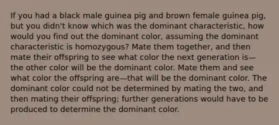 If you had a black male guinea pig and brown female guinea pig, but you didn't know which was the dominant characteristic, how would you find out the dominant color, assuming the dominant characteristic is homozygous? Mate them together, and then mate their offspring to see what color the next generation is—the other color will be the dominant color. Mate them and see what color the offspring are—that will be the dominant color. The dominant color could not be determined by mating the two, and then mating their offspring; further generations would have to be produced to determine the dominant color.