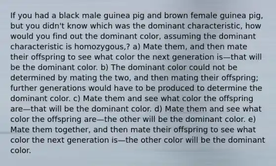 If you had a black male guinea pig and brown female guinea pig, but you didn't know which was the dominant characteristic, how would you find out the dominant color, assuming the dominant characteristic is homozygous,? a) Mate them, and then mate their offspring to see what color the next generation is—that will be the dominant color. b) The dominant color could not be determined by mating the two, and then mating their offspring; further generations would have to be produced to determine the dominant color. c) Mate them and see what color the offspring are—that will be the dominant color. d) Mate them and see what color the offspring are—the other will be the dominant color. e) Mate them together, and then mate their offspring to see what color the next generation is—the other color will be the dominant color.