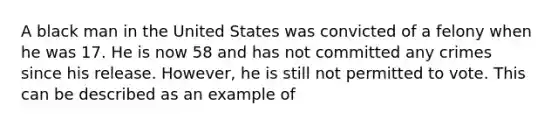 A black man in the United States was convicted of a felony when he was 17. He is now 58 and has not committed any crimes since his release. However, he is still not permitted to vote. This can be described as an example of