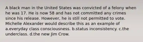 A black man in the United States was convicted of a felony when he was 17. He is now 58 and has not committed any crimes since his release. However, he is still not permitted to vote. Michelle Alexander would describe this as an example of a.everyday class consciousness. b.status inconsistency. c.the underclass. d.the new Jim Crow.