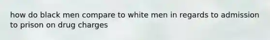 how do black men compare to white men in regards to admission to prison on drug charges